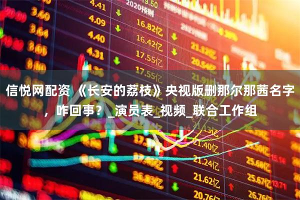 信悦网配资 《长安的荔枝》央视版删那尔那茜名字，咋回事？_演员表_视频_联合工作组