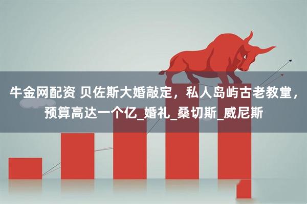 牛金网配资 贝佐斯大婚敲定，私人岛屿古老教堂，预算高达一个亿_婚礼_桑切斯_威尼斯