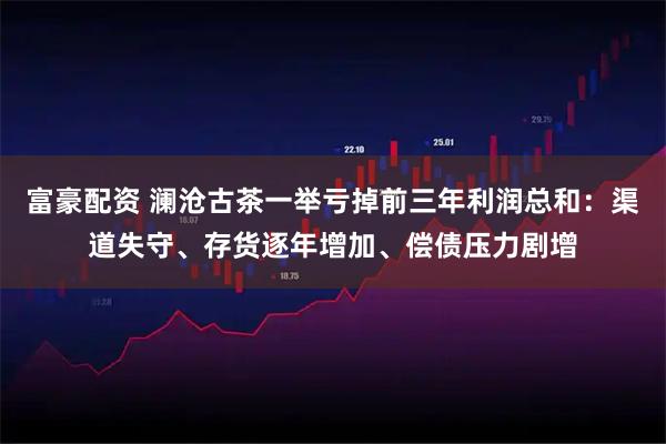 富豪配资 澜沧古茶一举亏掉前三年利润总和：渠道失守、存货逐年增加、偿债压力剧增