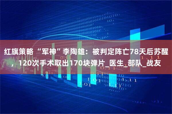 红旗策略 “军神”李陶雄：被判定阵亡78天后苏醒，120次手术取出170块弹片_医生_部队_战友
