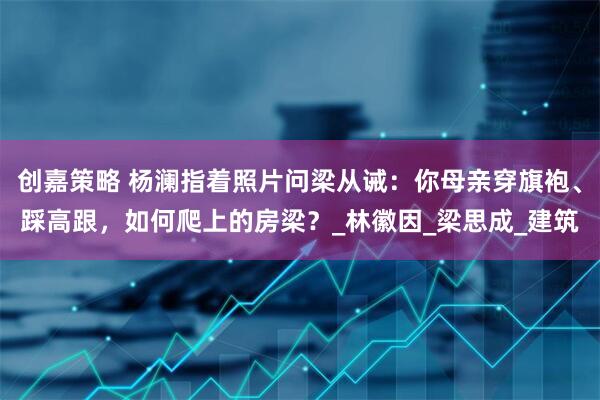 创嘉策略 杨澜指着照片问梁从诫：你母亲穿旗袍、踩高跟，如何爬上的房梁？_林徽因_梁思成_建筑