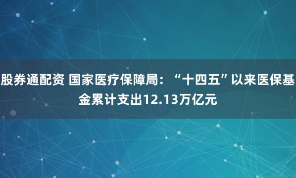 股券通配资 国家医疗保障局：“十四五”以来医保基金累计支出12.13万亿元