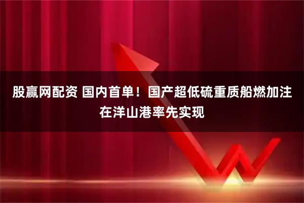 股赢网配资 国内首单！国产超低硫重质船燃加注在洋山港率先实现