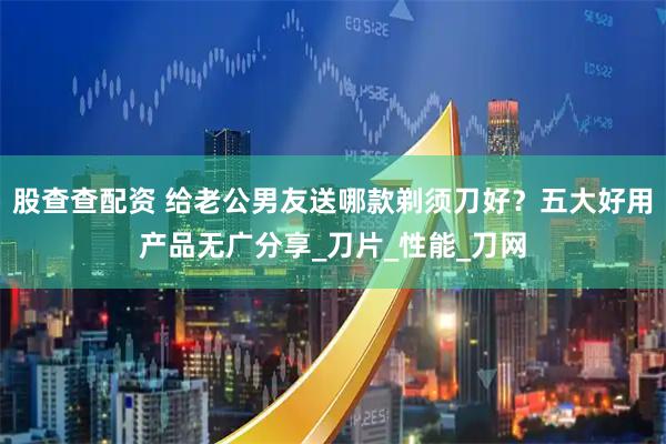 股查查配资 给老公男友送哪款剃须刀好？五大好用产品无广分享_刀片_性能_刀网
