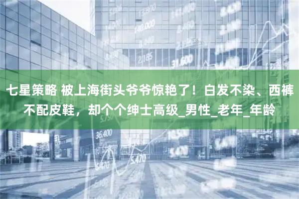 七星策略 被上海街头爷爷惊艳了！白发不染、西裤不配皮鞋，却个个绅士高级_男性_老年_年龄