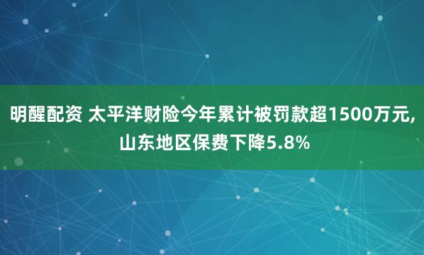 明醒配资 太平洋财险今年累计被罚款超1500万元, 山东地区保费下降5.8%