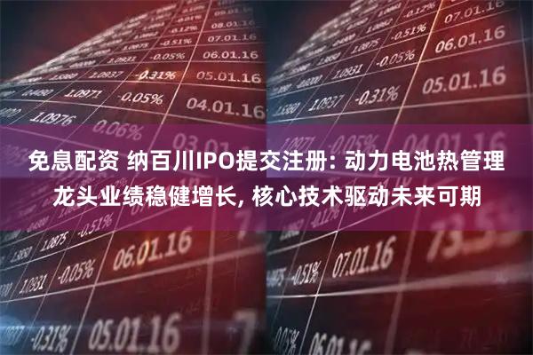 免息配资 纳百川IPO提交注册: 动力电池热管理龙头业绩稳健增长, 核心技术驱动未来可期