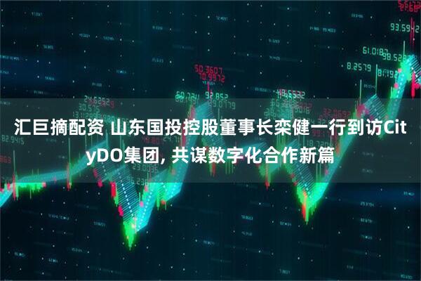 汇巨摘配资 山东国投控股董事长栾健一行到访CityDO集团, 共谋数字化合作新篇