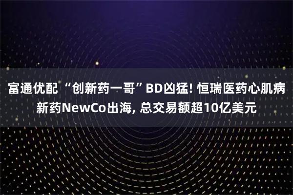 富通优配 “创新药一哥”BD凶猛! 恒瑞医药心肌病新药NewCo出海, 总交易额超10亿美元