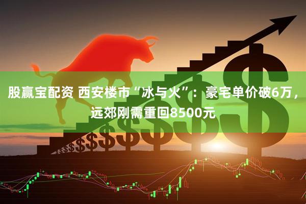 股赢宝配资 西安楼市“冰与火”：豪宅单价破6万，远郊刚需重回8500元