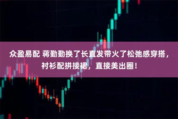 众盈易配 蒋勤勤换了长直发带火了松弛感穿搭，衬衫配拼接裙，直接美出圈！