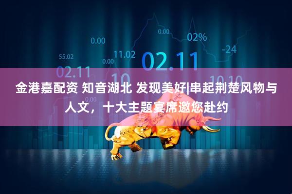 金港嘉配资 知音湖北 发现美好|串起荆楚风物与人文，十大主题宴席邀您赴约