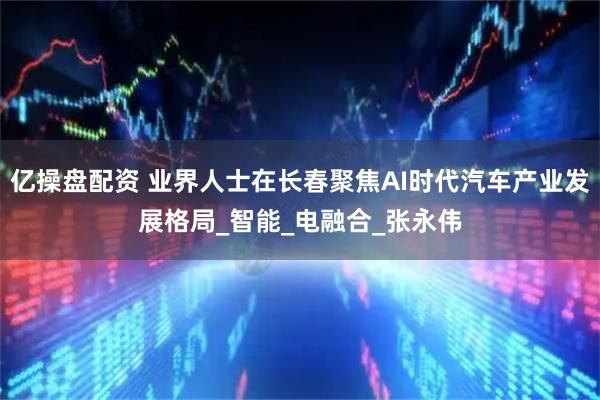 亿操盘配资 业界人士在长春聚焦AI时代汽车产业发展格局_智能_电融合_张永伟