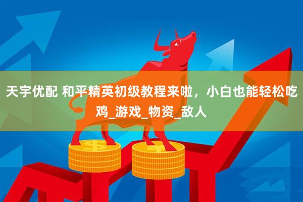 天宇优配 和平精英初级教程来啦，小白也能轻松吃鸡_游戏_物资_敌人