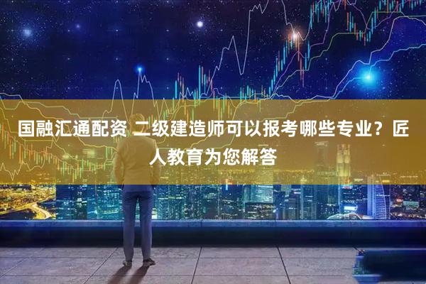 国融汇通配资 二级建造师可以报考哪些专业？匠人教育为您解答