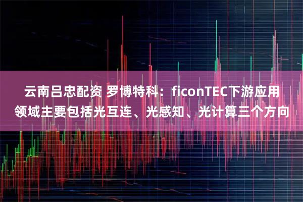 云南吕忠配资 罗博特科：ficonTEC下游应用领域主要包括光互连、光感知、光计算三个方向